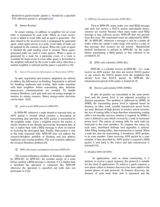 Yousef et al. / Journal of Computing Technologies

Vol 2, Issue 8

threshold in packet header ,packet is flooded by a specified
TTL otherwise packet is gossiped [13].

3) SPIN for broadcast networks (SPIN-BC)::

D. Rumor Routing
In rumor routing, in addition to neighbor list an event
table is maintained by each node .When an event occurs,
event is added to event table and an agent is generated. The
data related to the occurred event is propagated by generated
agent, when agent arrives in a node, event table of node can
be updated by the contents of agent. When life cycle of agent
is finished the path leading event is created. These agentgenerated paths are used to route queries. When a query is
generated by a node for a particular event, if a route is
available for target event in event table, query is forwarded to
the neighbor indicated by the event’s table entry, otherwise a
random neighbor is selected and the query is passed to it [8].

E. Sensor Protocols for Information via Negotiation (SPIN):
In spin, negotiation and resource adaptation are utilized
to address the deficiencies in flooding. Negotiation is utilized
for handling implosion and overlap. Spin nodes negotiate
with their neighbors before transmitting data, therefore
unnecessary communications are avoided. To handle
resource blindness, each spin node uses an energy manager to
monitor its energy resource. Hence energy-aware decisions
can be taken [6,8].

1) point-to-point SPIN protocol (SPIN-PP):
In SPIN-PP, whenever a node intends to transmit data, an
ADV packet is formed which contains a description of
transmitting data and then the ADV packet is transmitted to
the neighbor nodes .Upon a neighbor receive the packet, it
checks whether it has already received the descripted data .If
not, it replies back with a REQ message to show its interest
in receiving the descripted data. Finally, Data packet is sent
to the node requested it[8]. SPIN-PP does not address the
resource-blindness problem of flooding and just address
implosion and overlap problem. The next variation addresses
the resource-blindness problem [6].

ISSN 2278 – 3814

First.in SPIN-PP, many nodes can send REQ message
and each one receive a DATA packet individually hence,
resource are wasted. Second, when many nodes send REQ
message it may collision occurs, SPIN-PP does not prevent
from this issue. The mentioned issues are addressed by SPINBC. In SPIN-BC, whenever a message is sent by a sender all
nodes within the sender’s radio range will receive a copy of
that message, thus resource are not wasted . Randomized
backoff mechanism is utilized in SPIN-BC for the nodes
before transmitting a REQ packet so that collision to be
avoided [6, 8].

3) SPIN with reliability (SPIN-RL):
SPIN-RL is a reliable version of SPIN-BC , if a node
receive an ADV packet but does not receive DATA packet
,it can solicits the DATA packet from the neighbors that
already have that DATA packet. In SPIN-RL the
retransmission period of the nodes is limited [6, 8].

4) Shortest path minded SPIN (SPMS):
In spin all packets are transmitted at the same power
level and the power level is not adjusted according to
distance parameter. This problem is addressed by SPMS. In
SPMS, the transmitting power level is adjusted based on
distance, in other word, variable transmission power levels
are used. Because of high density in wireless sensor network,
the size of routing table is large therefore maintaining routing
table is not feasible and new solution is required. In SPMS, a
zone is defined as area which covered by a node in maximum
power level. The entries of routing table for each node are
restricted to the zone members. To compute the routes for
each zone, distributed bellman ford algorithm is utilized.
After filling routing tables, data transmission is started. When
a node has data for transmitting, it broadcasts ADV packets
to its zone member. Upon receiving ADV packet by a zone
member, if data described by ADV packet is required a REQ
packet is sent back to the source and data transmission is
initiated [14].

2) SPIN with energy consumption awareness(SPIN-EC)
6.) Modified SPIN (M-SPIN):

The resource-blindness problem of flooding is addressed
by SPIN-EC. In SPIN-EC, the residual energy of a node
before sending a REQ message is checked, if it is higher than
a threshold the operation is continued like SPIN-PP
otherwise the operation is cancelled and node does not
participate in it [6].

© 2013 JCT JOURNALS. ALL RIGHTS RESERVED

In applications, such as alarm monitoring, it is
intrinsic to receive a quick response, this protocol is suitable
for this kind of applications .To achieve a quick response, a
new phase called as distance discovery has been added to the
normal phases of spin protocols. In distance discovery, the
distance of each node from sink is measured and the

30

 