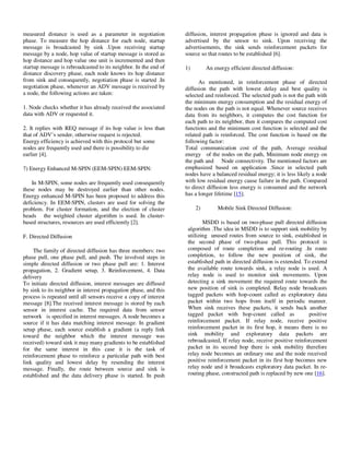 Yousef et al. / Journal of Computing Technologies

measured distance is used as a parameter in negotiation
phase. To measure the hop distance for each node, startup
message is broadcasted by sink .Upon receiving startup
message by a node, hop value of startup message is stored as
hop distance and hop value one unit is incremented and then
startup message is rebroadcasted to its neighbor. In the end of
distance discovery phase, each node knows its hop distance
from sink and consequently, negotiation phase is started .In
negotiation phase, whenever an ADV message is received by
a node, the following actions are taken:
1. Node checks whether it has already received the associated
data with ADV or requested it.
2. It replies with REQ message if its hop value is less than
that of ADV’s sender, otherwise request is rejected.
Energy efficiency is achieved with this protocol but some
nodes are frequently used and there is possibility to die
earlier [4].
7) Energy Enhanced M-SPIN (EEM-SPIN) EEM-SPIN:
In M-SPIN, some nodes are frequently used consequently
these nodes may be destroyed earlier than other nodes.
Energy enhanced M-SPIN has been proposed to address this
deficiency. In EEM-SPIN, clusters are used for solving the
problem. For cluster formation, and the election of cluster
heads the weighted cluster algorithm is used. In clusterbased structures, resources are used efficiently [2].
F. Directed Diffusion
The family of directed diffusion has three members: two
phase pull, one phase pull, and push. The involved steps in
simple directed diffusion or two phase pull are: 1. Interest
propagation, 2. Gradient setup, 3. Reinforcement, 4. Data
delivery
To initiate directed diffusion, interest messages are diffused
by sink to its neighbor in interest propagation phase, and this
process is repeated until all sensors receive a copy of interest
message [8].The received interest message is stored by each
sensor in interest cache. The required data from sensor
network is specified in interest messages. A node becomes a
source if it has data matching interest message. In gradient
setup phase, each source establish a gradient (a reply link
toward the neighbor which the interest message was
received) toward sink it may many gradients to be established
for the same interest in this case it is the task of
reinforcement phase to reinforce a particular path with best
link quality and lowest delay by resending the interest
message. Finally, the route between source and sink is
established and the data delivery phase is started. In push

© 2013 JCT JOURNALS. ALL RIGHTS RESERVED

Vol 2, Issue 8

ISSN 2278 – 3814

diffusion, interest propagation phase is ignored and data is
advertised by the sensor to sink. Upon receiving the
advertisements, the sink sends reinforcement packets for
source so that routes to be established [6].
1)

An energy efficient directed diffusion:

As mentioned, in reinforcement phase of directed
diffusion the path with lowest delay and best quality is
selected and reinforced. The selected path is not the path with
the minimum energy consumption and the residual energy of
the nodes on the path is not equal. Whenever source receives
data from its neighbors, it computes the cost function for
each path to its neighbor, then it compares the computed cost
functions and the minimum cost function is selected and the
related path is reinforced. The cost function is based on the
following factor:
Total communication cost of the path, Average residual
energy of the nodes on the path, Minimum node energy on
the path and Node connectivity. The mentioned factors are
emphasized based on application .Since in selected path
nodes have a balanced residual energy; it is less likely a node
with low residual energy cause failure in the path. Compared
to direct diffusion less energy is consumed and the network
has a longer lifetime [15].
2)

Mobile Sink Directed Diffusion:

MSDD is based on two-phase pull directed diffusion
algorithm .The idea in MSDD is to support sink mobility by
utilizing unused routes from source to sink, established in
the second phase of two-phase pull. This protocol is
composed of route completion and re-routing .In route
completion, to follow the new position of sink, the
established path in directed diffusion is extended. To extend
the available route towards sink, a relay node is used. A
relay node is used to monitor sink movements. Upon
detecting a sink movement the required route towards the
new position of sink is completed. Relay node broadcasts
tagged packets with hop-count called as exploratory data
packet within two hops from itself in periodic manner.
When sink receives these packets, it sends back another
tagged packet with hop-count called as
positive
reinforcement packet. If relay node, receive positive
reinforcement packet in its first hop, it means there is no
sink mobility and exploratory data packets are
rebroadcasted, If relay node, receive positive reinforcement
packet in its second hop there is sink mobility therefore
relay node becomes an ordinary one and the node received
positive reinforcement packet in its first hop becomes new
relay node and it broadcasts exploratory data packet. In rerouting phase, constructed path is replaced by new one [16].

31

 