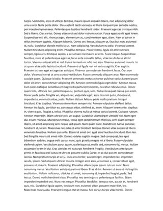 turpis. Sed mollis, eros et ultrices tempus, mauris ipsum aliquam libero, non adipiscing dolor
urna a orci. Nulla porta dolor. Class aptent taciti sociosqu ad litora torquent per conubia nostra,
per inceptos hymenaeos. Pellentesque dapibus hendrerit tortor. Praesent egestas tristique nibh.
Sed a libero. Cras varius. Donec vitae orci sed dolor rutrum auctor. Fusce egestas elit eget lorem.
Suspendisse nisl elit, rhoncus eget, elementum ac, condimentum eget, diam. Nam at tortor in
tellus interdum sagittis. Aliquam lobortis. Donec orci lectus, aliquam ut, faucibus non, euismod
id, nulla. Curabitur blandit mollis lacus. Nam adipiscing. Vestibulum eu odio. Vivamus laoreet.
Nullam tincidunt adipiscing enim. Phasellus tempus. Proin viverra, ligula sit amet ultrices
semper, ligula arcu tristique sapien, a accumsan nisi mauris ac eros. Fusce neque. Suspendisse
faucibus, nunc et pellentesque egestas, lacus ante convallis tellus, vitae iaculis lacus elit id
tortor. Vivamus aliquet elit ac nisl. Fusce fermentum odio nec arcu. Vivamus euismod mauris. In
ut quam vitae odio lacinia tincidunt. Praesent ut ligula non mi varius sagittis. Cras sagittis.
Praesent ac sem eget est egestas volutpat. Vivamus consectetuer hendrerit lacus. Cras non
dolor. Vivamus in erat ut urna cursus vestibulum. Fusce commodo aliquam arcu. Nam commodo
suscipit quam. Quisque id odio. Praesent venenatis metus at tortor pulvinar varius.Lorem ipsum
dolor sit amet, consectetuer adipiscing elit. Aenean commodo ligula eget dolor. Aenean massa.
Cum sociis natoque penatibus et magnis dis parturient montes, nascetur ridiculus mus. Donec
quam felis, ultricies nec, pellentesque eu, pretium quis, sem. Nulla consequat massa quis enim.
Donec pede justo, fringilla vel, aliquet nec, vulputate eget, arcu. In enim justo, rhoncus ut,
imperdiet a, venenatis vitae, justo. Nullam dictum felis eu pede mollis pretium. Integer
tincidunt. Cras dapibus. Vivamus elementum semper nisi. Aenean vulputate eleifend tellus.
Aenean leo ligula, porttitor eu, consequat vitae, eleifend ac, enim. Aliquam lorem ante, dapibus
in, viverra quis, feugiat a, tellus. Phasellus viverra nulla ut metus varius laoreet. Quisque rutrum.
Aenean imperdiet. Etiam ultricies nisi vel augue. Curabitur ullamcorper ultricies nisi. Nam eget
dui. Etiam rhoncus. Maecenas tempus, tellus eget condimentum rhoncus, sem quam semper
libero, sit amet adipiscing sem neque sed ipsum. Nam quam nunc, blandit vel, luctus pulvinar,
hendrerit id, lorem. Maecenas nec odio et ante tincidunt tempus. Donec vitae sapien ut libero
venenatis faucibus. Nullam quis ante. Etiam sit amet orci eget eros faucibus tincidunt. Duis leo.
Sed fringilla mauris sit amet nibh. Donec sodales sagittis magna. Sed consequat, leo eget
bibendum sodales, augue velit cursus nunc, quis gravida magna mi a libero. Fusce vulputate
eleifend sapien. Vestibulum purus quam, scelerisque ut, mollis sed, nonummy id, metus. Nullam
accumsan lorem in dui. Cras ultricies mi eu turpis hendrerit fringilla. Vestibulum ante ipsum
primis in faucibus orci luctus et ultrices posuere cubilia Curae; In ac dui quis mi consectetuer
lacinia. Nam pretium turpis et arcu. Duis arcu tortor, suscipit eget, imperdiet nec, imperdiet
iaculis, ipsum. Sed aliquam ultrices mauris. Integer ante arcu, accumsan a, consectetuer eget,
posuere ut, mauris. Praesent adipiscing. Phasellus ullamcorper ipsum rutrum nunc. Nunc
nonummy metus. Vestibulum volutpat pretium libero. Cras id dui. Aenean ut eros et nisl sagittis
vestibulum. Nullam nulla eros, ultricies sit amet, nonummy id, imperdiet feugiat, pede. Sed
lectus. Donec mollis hendrerit risus. Phasellus nec sem in justo pellentesque facilisis. Etiam
imperdiet imperdiet orci. Nunc nec neque. Phasellus leo dolor, tempus non, auctor et, hendrerit
quis, nisi. Curabitur ligula sapien, tincidunt non, euismod vitae, posuere imperdiet, leo.
Maecenas malesuada. Praesent congue erat at massa. Sed cursus turpis vitae tortor. Donec

 
