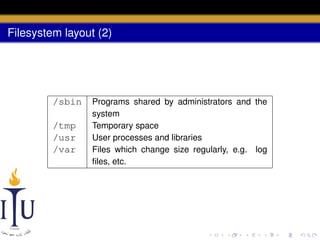 Filesystem layout (2)

/sbin
/tmp
/usr
/var

Programs shared by administrators and the
system
Temporary space
User processes and libraries
Files which change size regularly, e.g. log
ﬁles, etc.

 