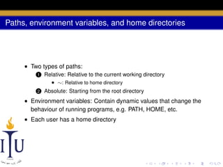 Paths, environment variables, and home directories

• Two types of paths:
1

Relative: Relative to the current working directory
• ∼: Relative to home directory

2

Absolute: Starting from the root directory

• Environment variables: Contain dynamic values that change the
behaviour of running programs, e.g. PATH, HOME, etc.
• Each user has a home directory

 