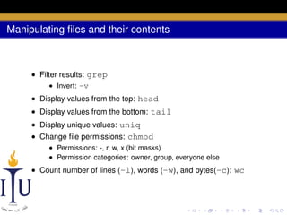 Manipulating ﬁles and their contents

• Filter results: grep
• Invert: -v
• Display values from the top: head
• Display values from the bottom: tail
• Display unique values: uniq
• Change ﬁle permissions: chmod
• Permissions: -, r, w, x (bit masks)
• Permission categories: owner, group, everyone else

• Count number of lines (-l), words (-w), and bytes(-c): wc

 