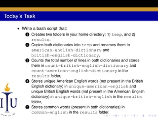 Today’s Task
• Write a bash script that:
1
2

3

4

5

Creates two folders in your home directory: 1) temp, and 2)
results,
Copies both dictionaries into temp and renames them to
american-english-dictionary and
british-english-dictionary,
Counts the total number of lines in both dictionaries and stores
them in count-british-english-dictionary and
count-american-english-dictionary in the
results folder,
Stores unique American English words (not present in the British
English dictionary) in unique-american-english and
unique British English words (not present in the American English
dictionary) in unique-british-english in the results
folder,
Stores common words (present in both dictionaries) in
common-english in the results folder.

 