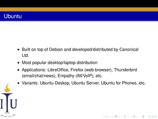 Ubuntu

• Built on top of Debian and developed/distributed by Canonical
Ltd.
• Most popular desktop/laptop distribution
• Applications: LibreOfﬁce, Firefox (web browser), Thunderbird
(email/chat/news), Empathy (IM/VoIP), etc.
• Variants: Ubuntu Deskop, Ubuntu Server, Ubuntu for Phones, etc.

 