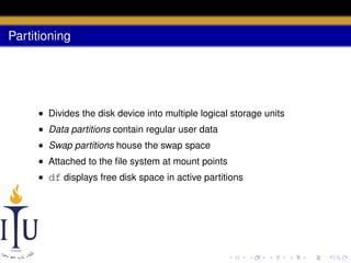 Partitioning

• Divides the disk device into multiple logical storage units
• Data partitions contain regular user data
• Swap partitions house the swap space
• Attached to the ﬁle system at mount points
• df displays free disk space in active partitions

 