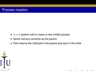 Process creation

• fork system call to create a new (child) process
• Same memory contents as the parent
• Fork returns the child pid in the parent and zero in the child

 