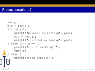 Process creation (2)

int pid;
pid = fork();
if(pid > 0){
printf("parent: child=%dn", pid);
pid = wait();
printf("child %d is donen", pid);
} else if(pid == 0){
printf("child: exitingn");
exit();
} else {
printf("fork errorn");
}

 