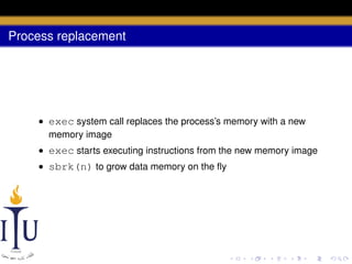Process replacement

• exec system call replaces the process’s memory with a new
memory image
• exec starts executing instructions from the new memory image
• sbrk(n) to grow data memory on the ﬂy

 