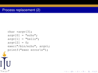 Process replacement (2)

char *argv[3];
argv[0] = "echo";
argv[1] = "hello";
argv[2] = 0;
exec("/bin/echo", argv);
printf("exec errorn");

 