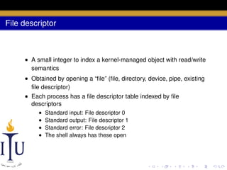 File descriptor

• A small integer to index a kernel-managed object with read/write
semantics
• Obtained by opening a “ﬁle” (ﬁle, directory, device, pipe, existing
ﬁle descriptor)
• Each process has a ﬁle descriptor table indexed by ﬁle
descriptors
•
•
•
•

Standard input: File descriptor 0
Standard output: File descriptor 1
Standard error: File descriptor 2
The shell always has these open

 