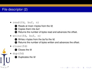 File descriptor (2)

• read(fd, buf, n)
Reads at most n bytes from the fd;
Copies them into buf;
3 Returns the number of bytes read and advances the offset.
1
2

• write(fd, buf, n)
1
2

Writes n bytes from the buf to the fd;
Returns the number of bytes written and advances the offset.

• close(fd)
1

Closes the fd

• dup(fd)
1

Duplicates the fd

 