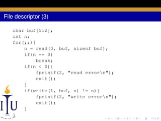 File descriptor (3)
char buf[512];
int n;
for(;;){
n = read(0, buf, sizeof buf);
if(n == 0)
break;
if(n < 0){
fprintf(2, "read errorn");
exit();
}
if(write(1, buf, n) != n){
fprintf(2, "write errorn");
exit();
}
}

 