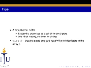 Pipe

• A small kernel buffer
• Exposed to processes as a pair of ﬁle descriptors
• One fd for reading, the other for writing

• pipe(p) creates a pipe and puts read/write ﬁle decriptors in the
array p

 
