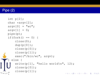 Pipe (2)
int p[2];
char *argv[2];
argv[0] = "wc";
argv[1] = 0;
pipe(p);
if(fork() == 0) {
close(0);
dup(p[0]);
close(p[0]);
close(p[1]);
exec("/bin/wc", argv);
} else {
write(p[1], "hello worldn", 12);
close(p[0]);
close(p[1]);

 