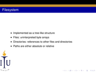 Filesystem

• Implemented as a tree-like structure
• Files: uninterpreted byte arrays
• Directories: references to other ﬁles and directories
• Paths are either absolute or relative

 