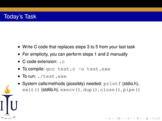 Today’s Task

• Write C code that replaces steps 3 to 5 from your last task
• For simplicity, you can perform steps 1 and 2 manually
• C code extension: .c
• To compile: gcc test.c -o test.exe
• To run: ./test.exe
• System calls/methods (possibly) needed: printf (stdio.h),
exit() (stdlib.h), execv(), dup(), close(), pipe()

 