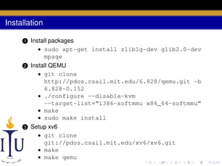 Installation
1

Install packages
• sudo apt-get install zlib1g-dev glib2.0-dev
mpage

2

Install QEMU
• git clone
http://pdos.csail.mit.edu/6.828/qemu.git -b
6.828-0.152
• ./configure --disable-kvm
--target-list=“i386-softmmu x86_64-softmmu”
• make
• sudo make install

3

Setup xv6
• git clone
git://pdos.csail.mit.edu/xv6/xv6.git
• make
• make qemu

 
