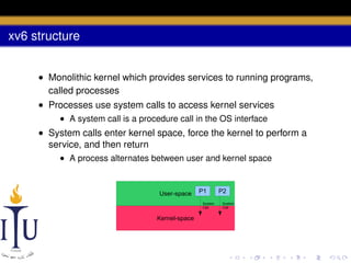 xv6 structure
• Monolithic kernel which provides services to running programs,
called processes
• Processes use system calls to access kernel services
• A system call is a procedure call in the OS interface

• System calls enter kernel space, force the kernel to perform a
service, and then return
• A process alternates between user and kernel space

User-space

P1
System
Call

Kernel-space

P2
System
Call

 