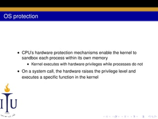 OS protection

• CPU’s hardware protection mechanisms enable the kernel to
sandbox each process within its own memory
• Kernel executes with hardware privileges while processes do not

• On a system call, the hardware raises the privilege level and
executes a speciﬁc function in the kernel

 