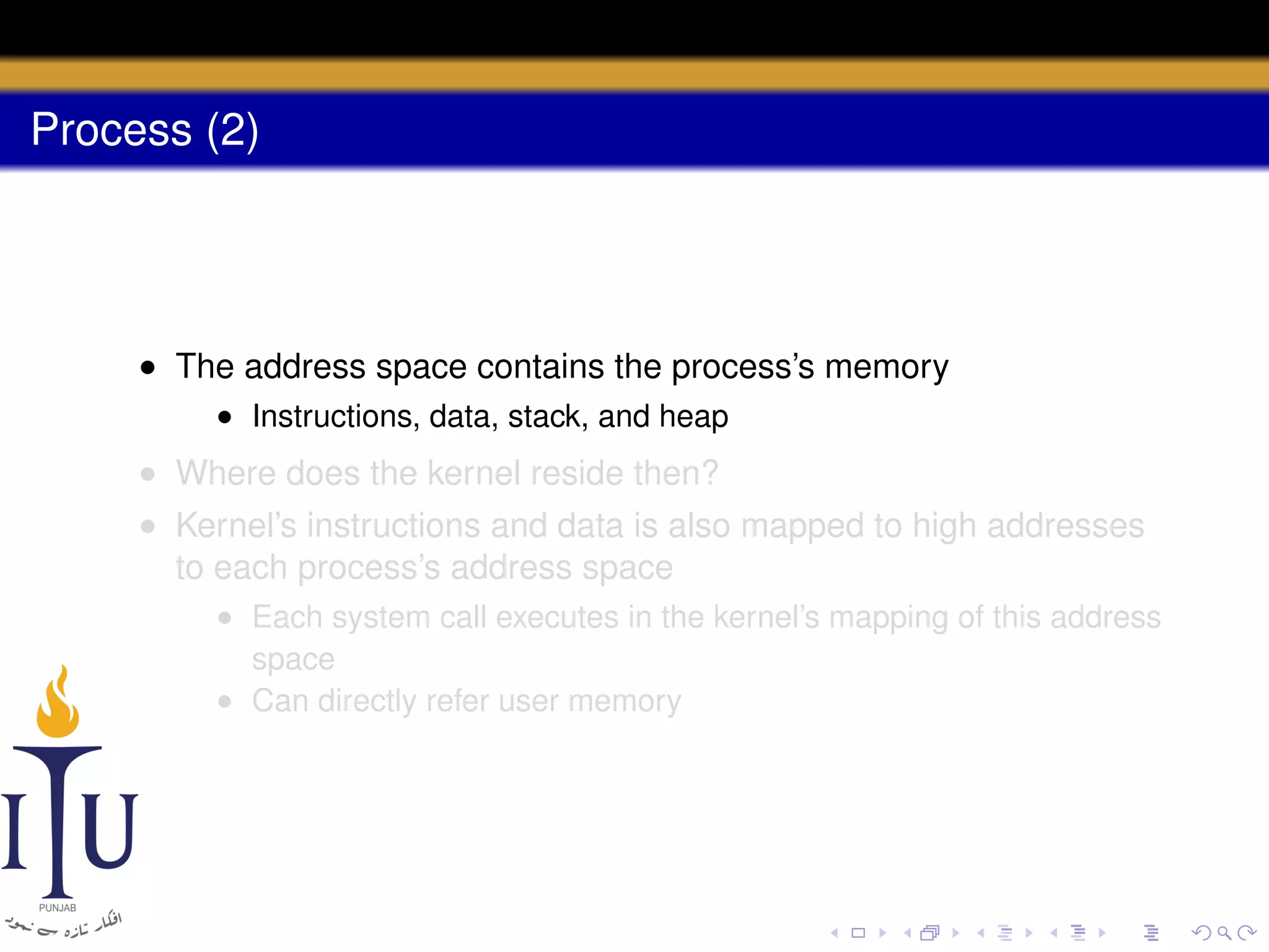 Process (2)

• The address space contains the process’s memory
• Instructions, data, stack, and heap

• Where does the kernel reside then?
• Kernel’s instructions and data is also mapped to high addresses
to each process’s address space
• Each system call executes in the kernel’s mapping of this address
space
• Can directly refer user memory

 