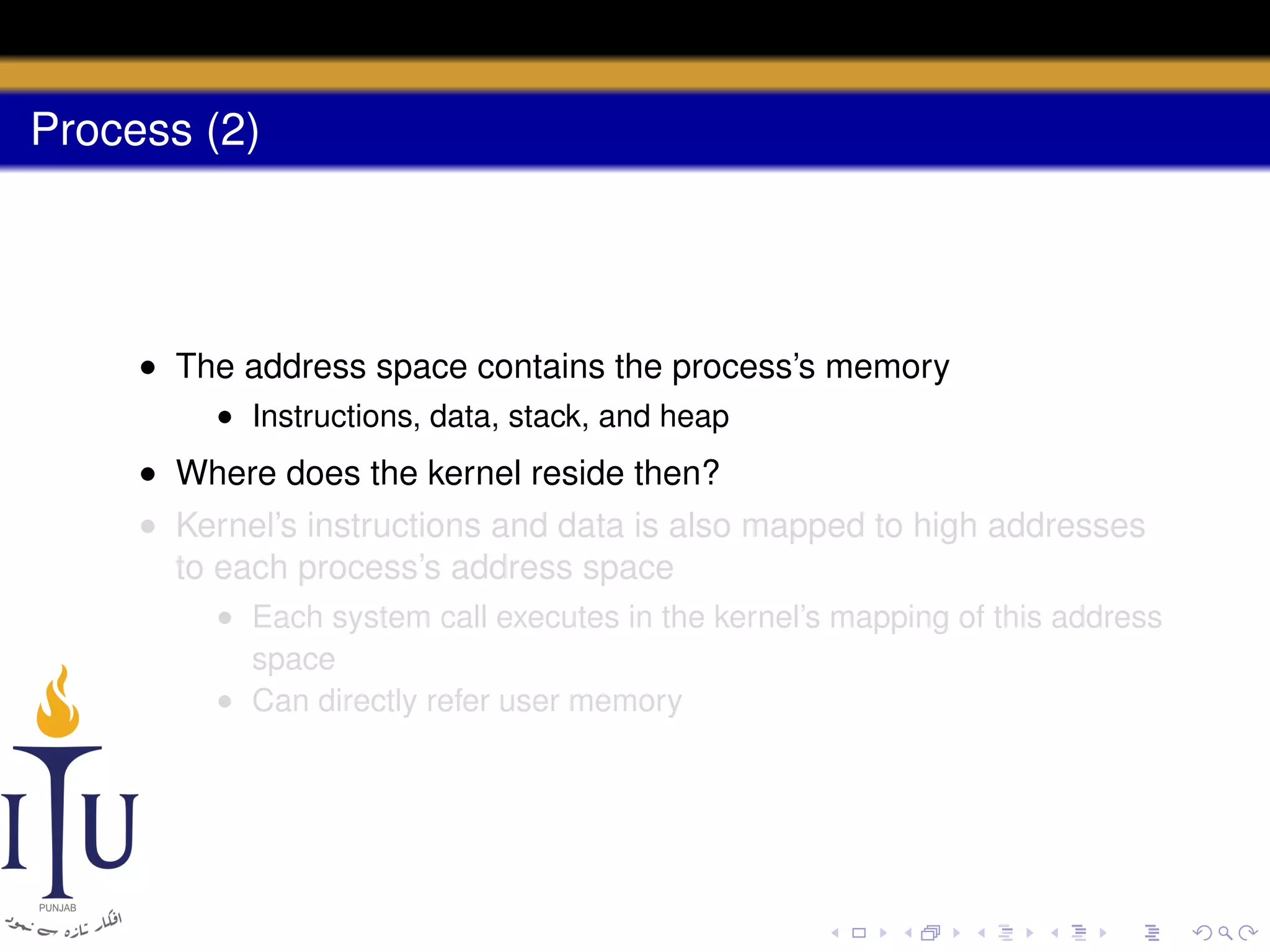 Process (2)

• The address space contains the process’s memory
• Instructions, data, stack, and heap

• Where does the kernel reside then?
• Kernel’s instructions and data is also mapped to high addresses
to each process’s address space
• Each system call executes in the kernel’s mapping of this address
space
• Can directly refer user memory

 