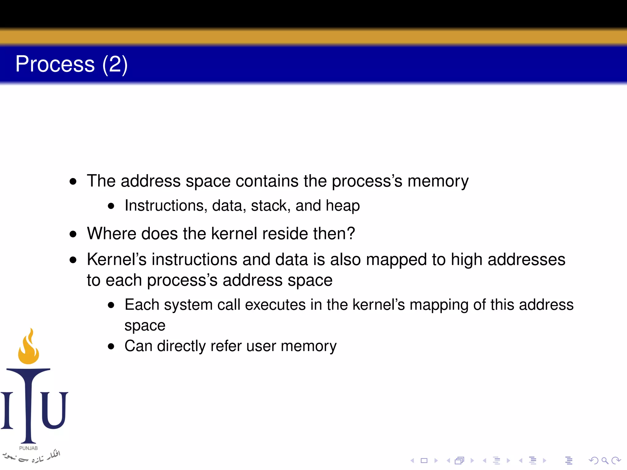 Process (2)

• The address space contains the process’s memory
• Instructions, data, stack, and heap

• Where does the kernel reside then?
• Kernel’s instructions and data is also mapped to high addresses
to each process’s address space
• Each system call executes in the kernel’s mapping of this address
space
• Can directly refer user memory

 
