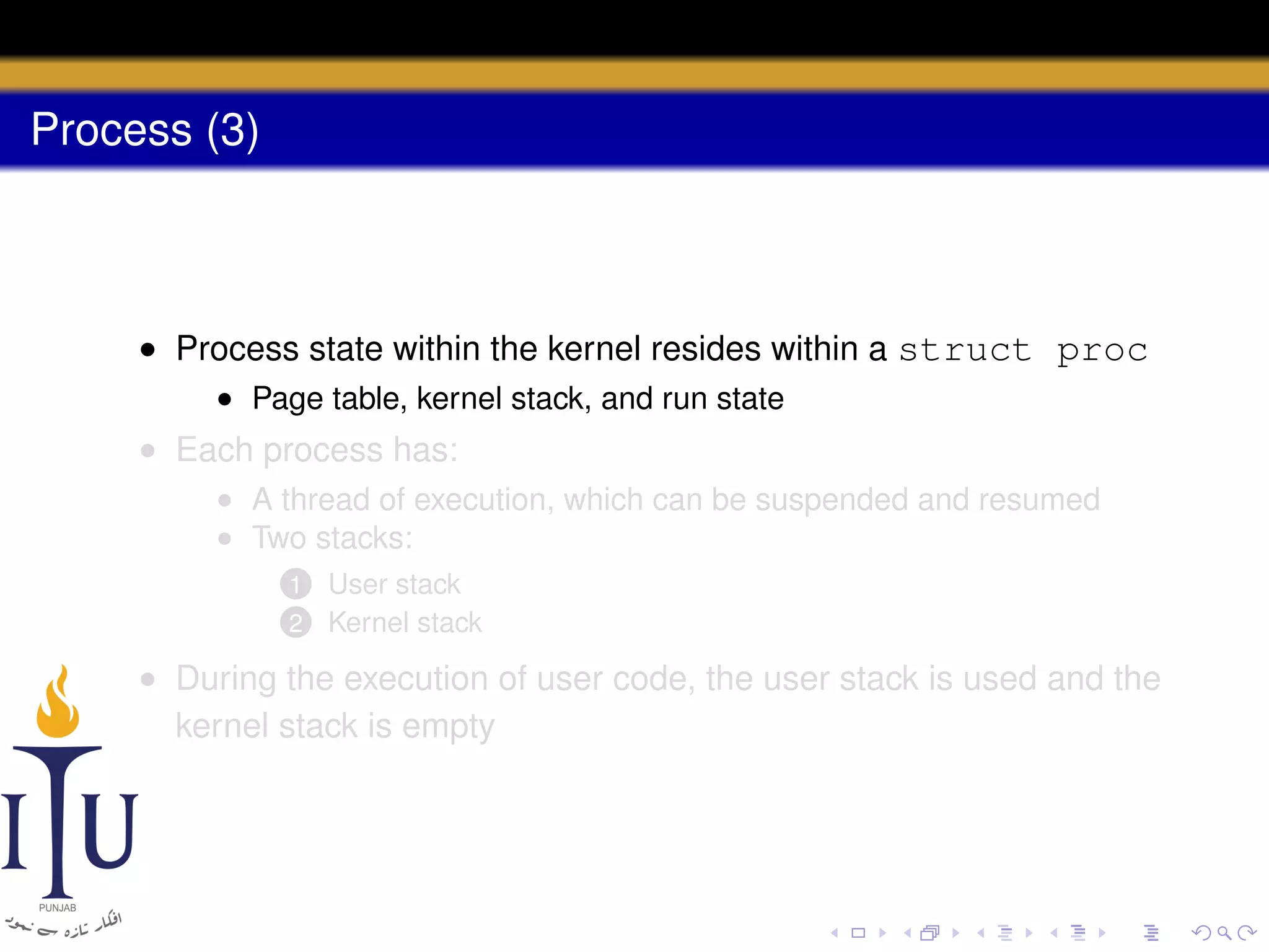 Process (3)

• Process state within the kernel resides within a struct proc
• Page table, kernel stack, and run state

• Each process has:
• A thread of execution, which can be suspended and resumed
• Two stacks:
1
2

User stack
Kernel stack

• During the execution of user code, the user stack is used and the
kernel stack is empty

 