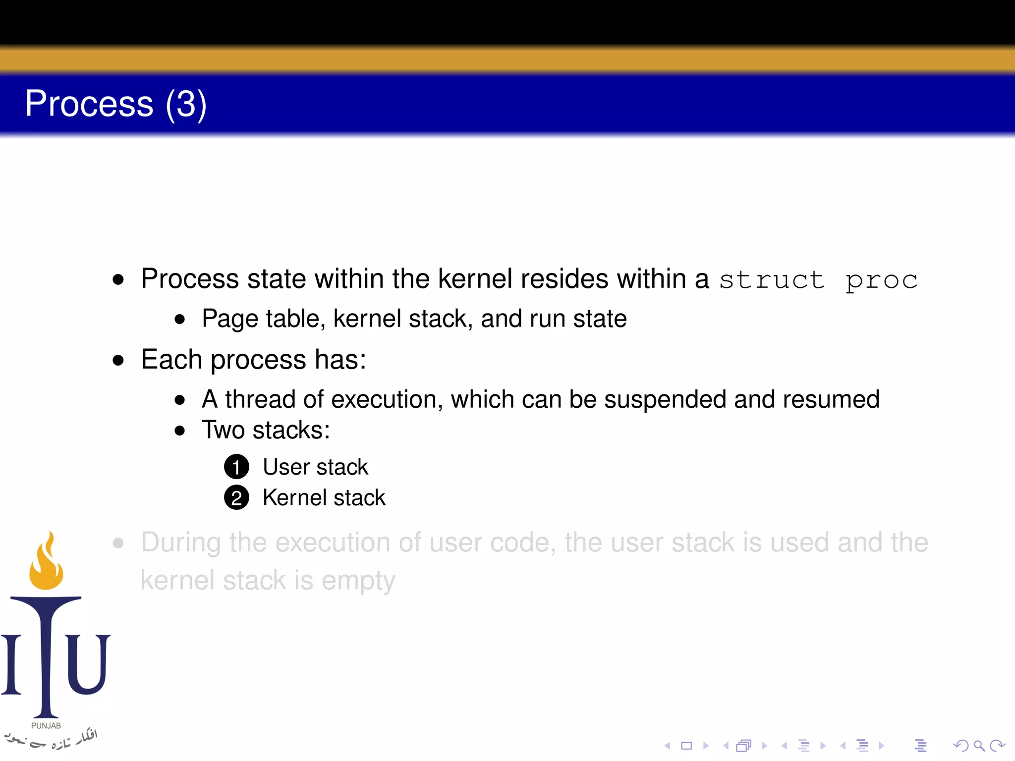 Process (3)

• Process state within the kernel resides within a struct proc
• Page table, kernel stack, and run state

• Each process has:
• A thread of execution, which can be suspended and resumed
• Two stacks:
1
2

User stack
Kernel stack

• During the execution of user code, the user stack is used and the
kernel stack is empty

 