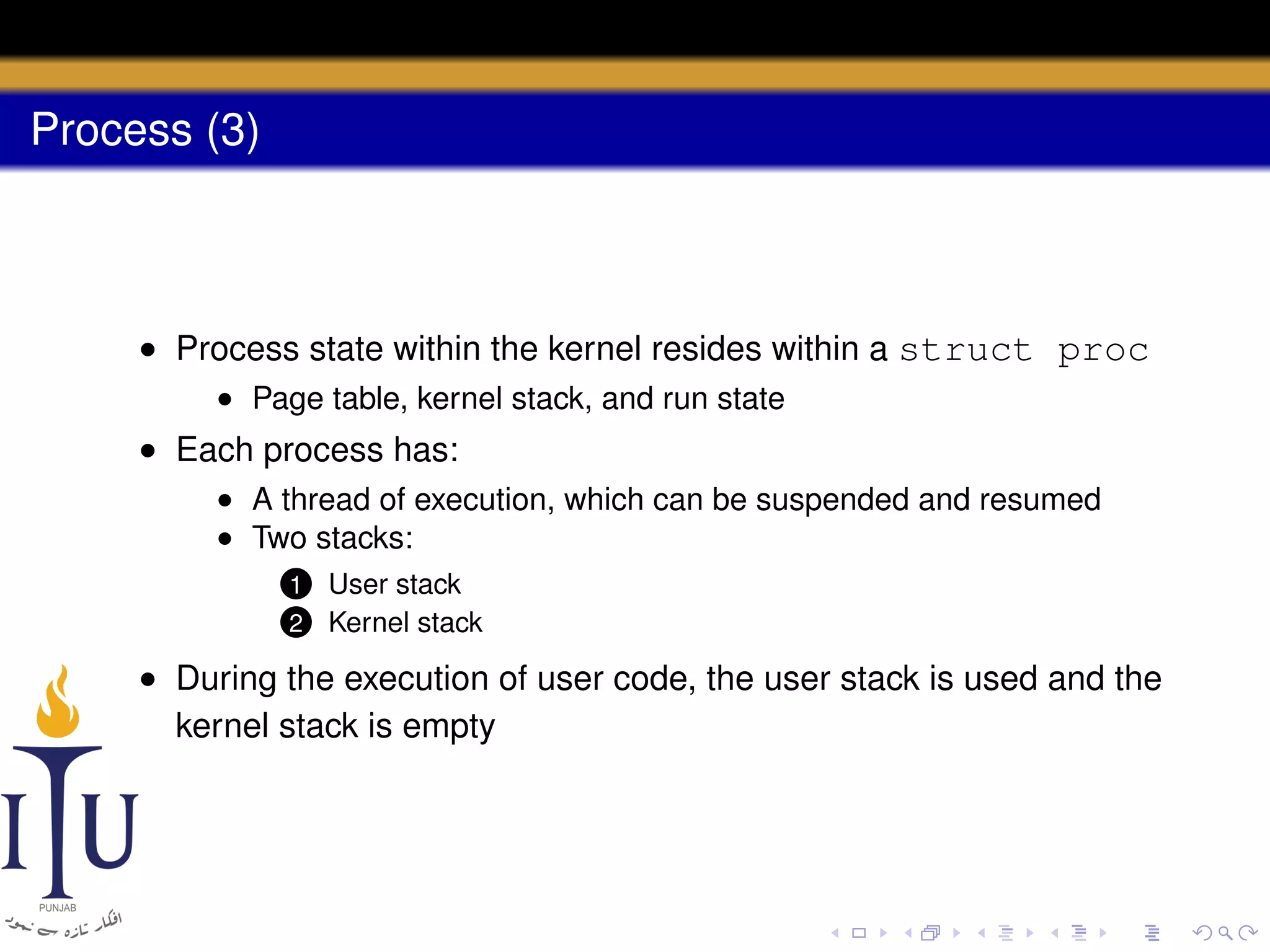Process (3)

• Process state within the kernel resides within a struct proc
• Page table, kernel stack, and run state

• Each process has:
• A thread of execution, which can be suspended and resumed
• Two stacks:
1
2

User stack
Kernel stack

• During the execution of user code, the user stack is used and the
kernel stack is empty

 