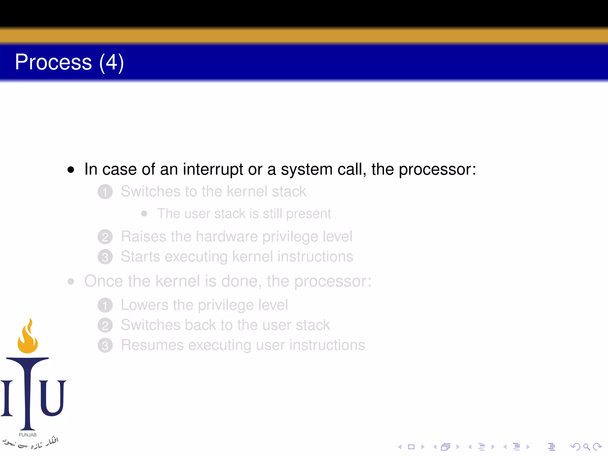 Process (4)

• In case of an interrupt or a system call, the processor:
1

Switches to the kernel stack
• The user stack is still present

2

Raises the hardware privilege level
Starts executing kernel instructions

3

• Once the kernel is done, the processor:
Lowers the privilege level
Switches back to the user stack
3 Resumes executing user instructions
1
2

 