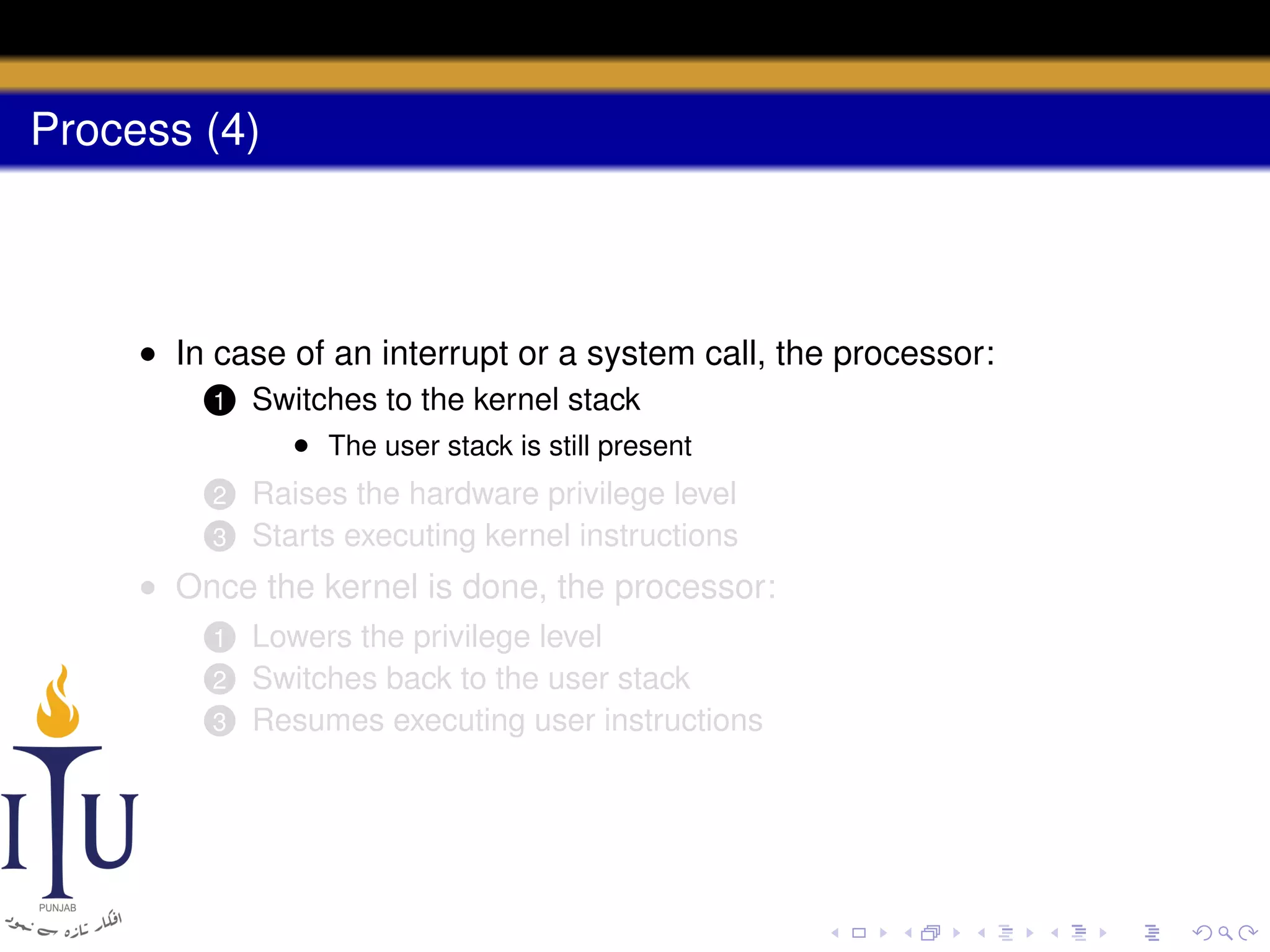 Process (4)

• In case of an interrupt or a system call, the processor:
1

Switches to the kernel stack
• The user stack is still present

2

Raises the hardware privilege level
Starts executing kernel instructions

3

• Once the kernel is done, the processor:
Lowers the privilege level
Switches back to the user stack
3 Resumes executing user instructions
1
2

 