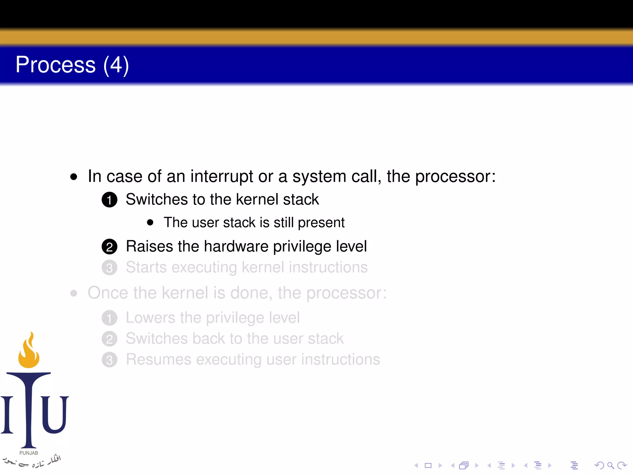 Process (4)

• In case of an interrupt or a system call, the processor:
1

Switches to the kernel stack
• The user stack is still present

2

Raises the hardware privilege level
Starts executing kernel instructions

3

• Once the kernel is done, the processor:
Lowers the privilege level
Switches back to the user stack
3 Resumes executing user instructions
1
2

 