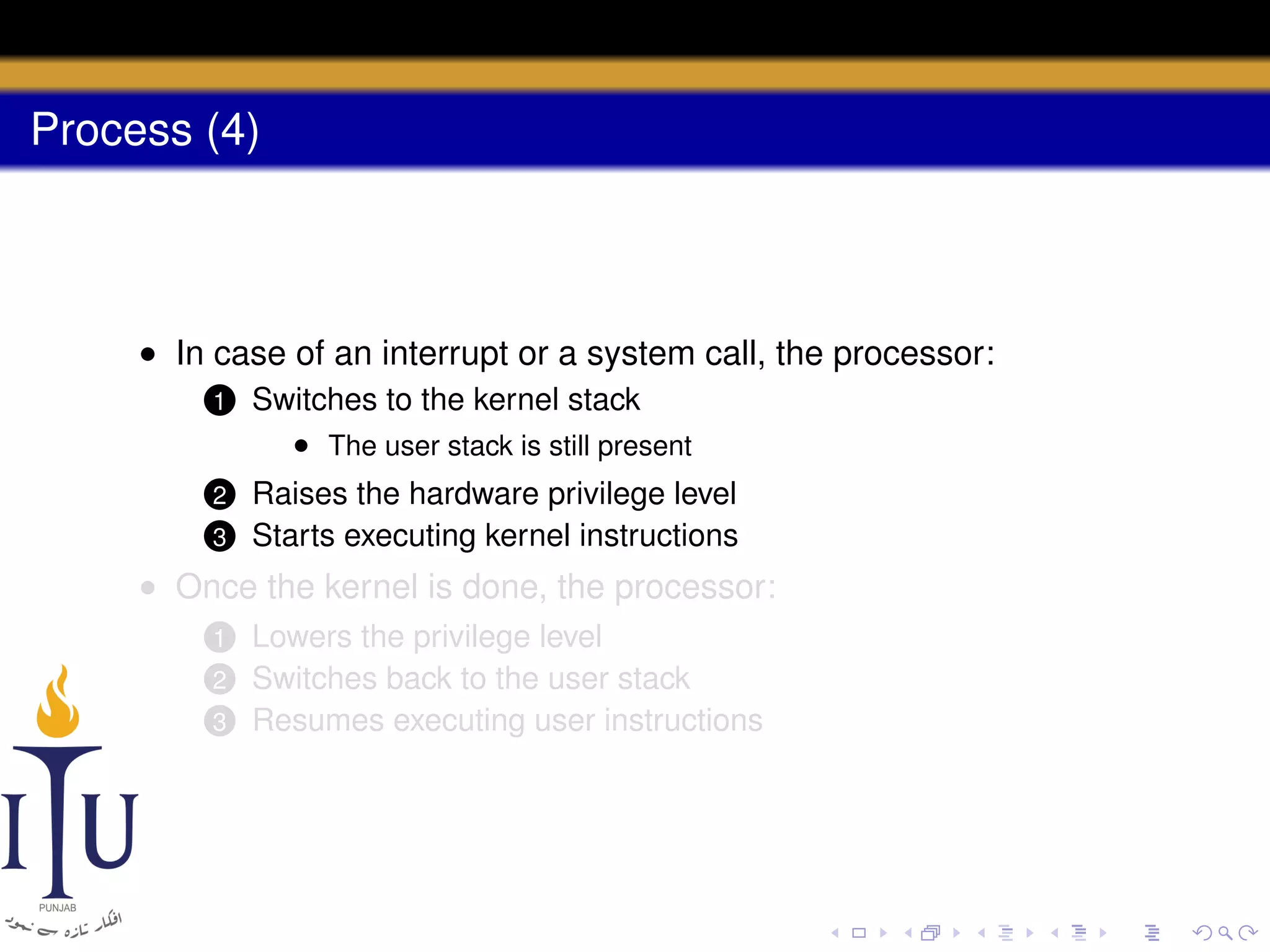 Process (4)

• In case of an interrupt or a system call, the processor:
1

Switches to the kernel stack
• The user stack is still present

2

Raises the hardware privilege level
Starts executing kernel instructions

3

• Once the kernel is done, the processor:
Lowers the privilege level
Switches back to the user stack
3 Resumes executing user instructions
1
2

 