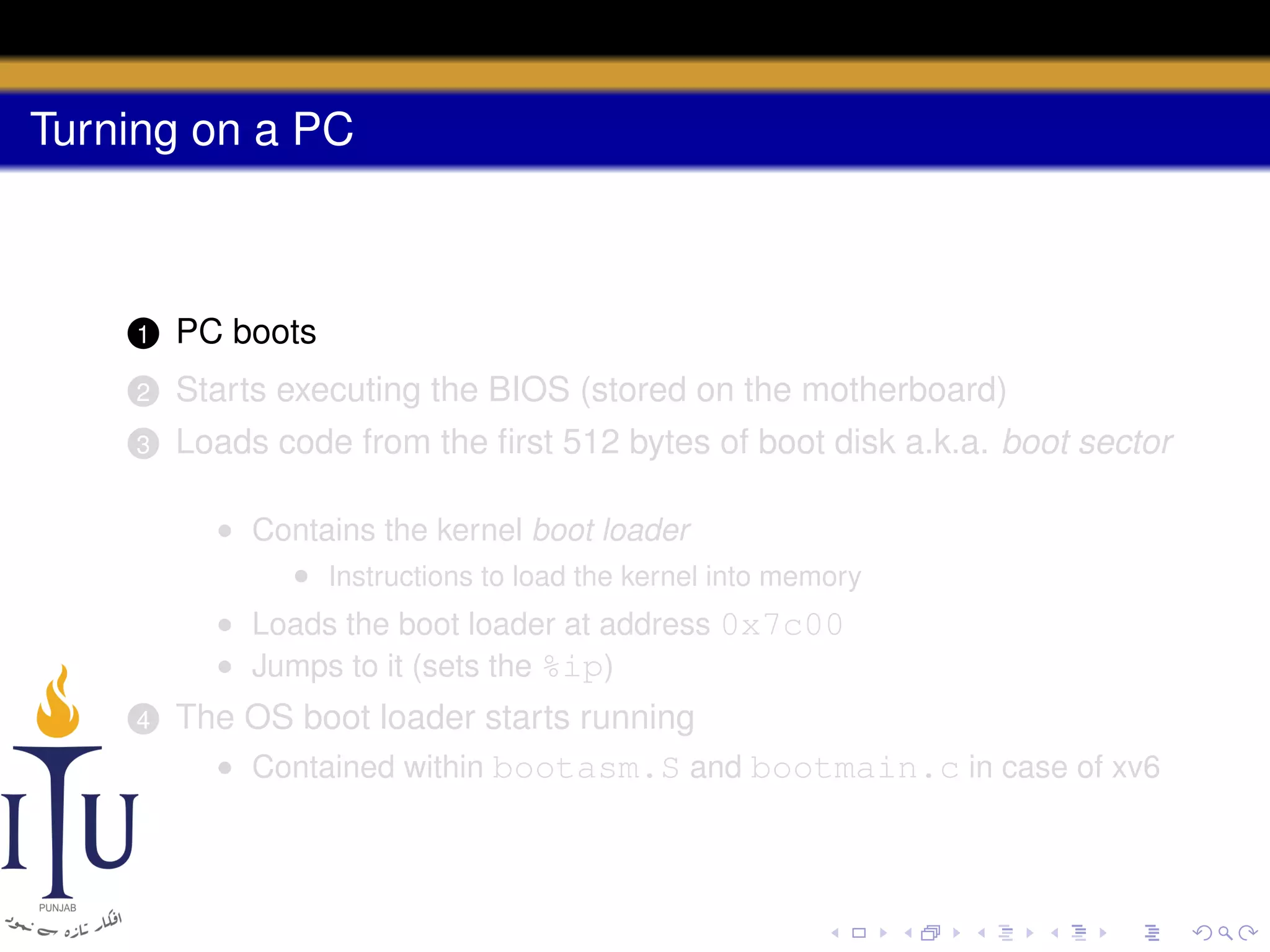Turning on a PC

1

PC boots

2

Starts executing the BIOS (stored on the motherboard)

3

Loads code from the ﬁrst 512 bytes of boot disk a.k.a. boot sector
• Contains the kernel boot loader
• Instructions to load the kernel into memory
• Loads the boot loader at address 0x7c00
• Jumps to it (sets the %ip)

4

The OS boot loader starts running
• Contained within bootasm.S and bootmain.c in case of xv6

 