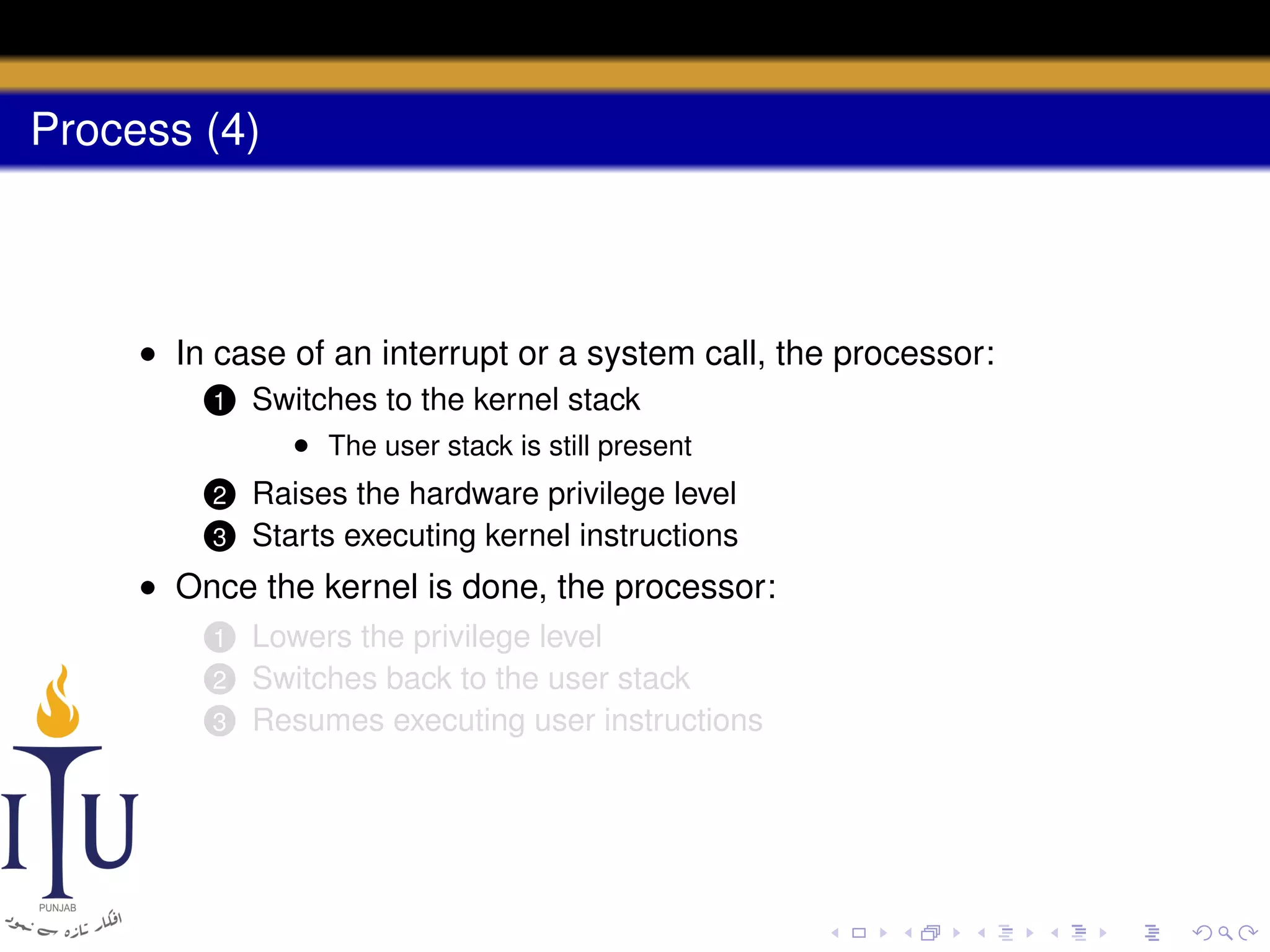 Process (4)

• In case of an interrupt or a system call, the processor:
1

Switches to the kernel stack
• The user stack is still present

2

Raises the hardware privilege level
Starts executing kernel instructions

3

• Once the kernel is done, the processor:
Lowers the privilege level
Switches back to the user stack
3 Resumes executing user instructions
1
2

 