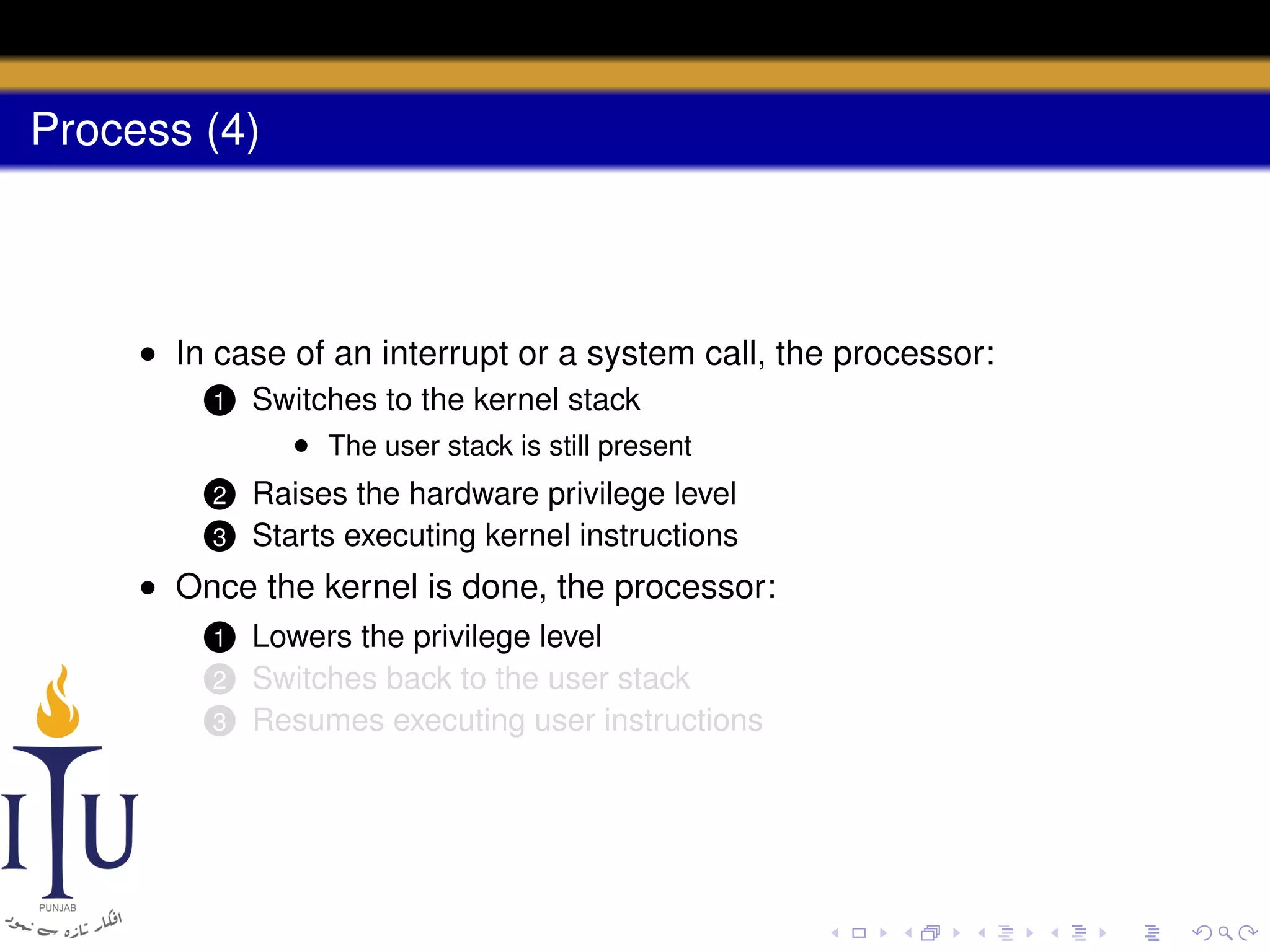 Process (4)

• In case of an interrupt or a system call, the processor:
1

Switches to the kernel stack
• The user stack is still present

2

Raises the hardware privilege level
Starts executing kernel instructions

3

• Once the kernel is done, the processor:
Lowers the privilege level
Switches back to the user stack
3 Resumes executing user instructions
1

2

 