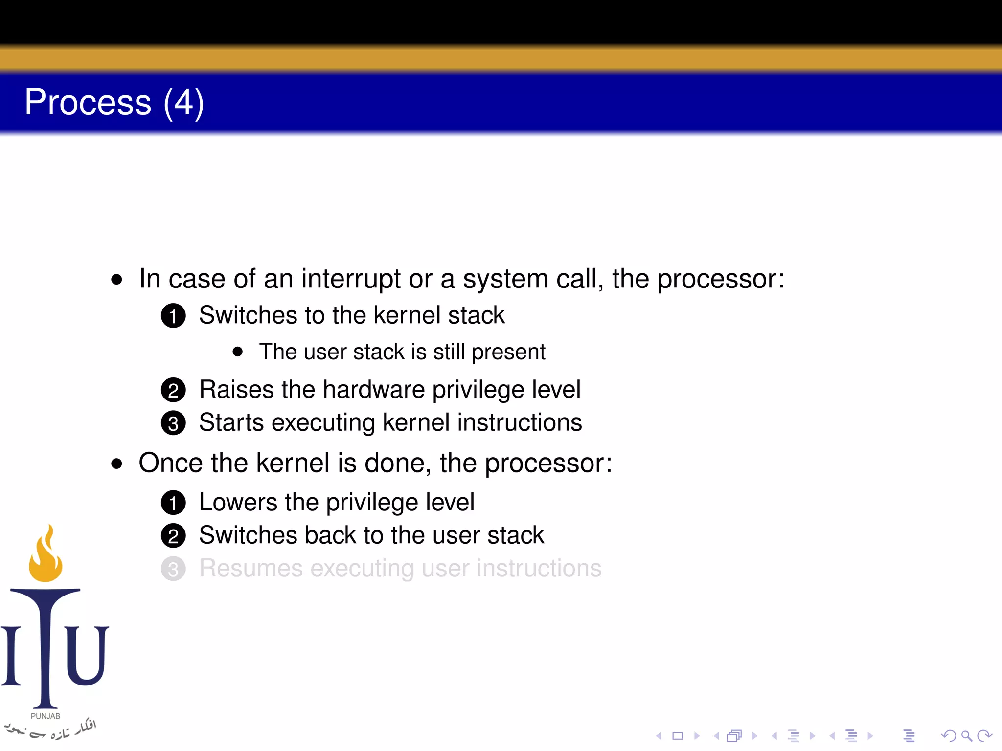 Process (4)

• In case of an interrupt or a system call, the processor:
1

Switches to the kernel stack
• The user stack is still present

2

Raises the hardware privilege level
Starts executing kernel instructions

3

• Once the kernel is done, the processor:
Lowers the privilege level
Switches back to the user stack
3 Resumes executing user instructions
1

2

 