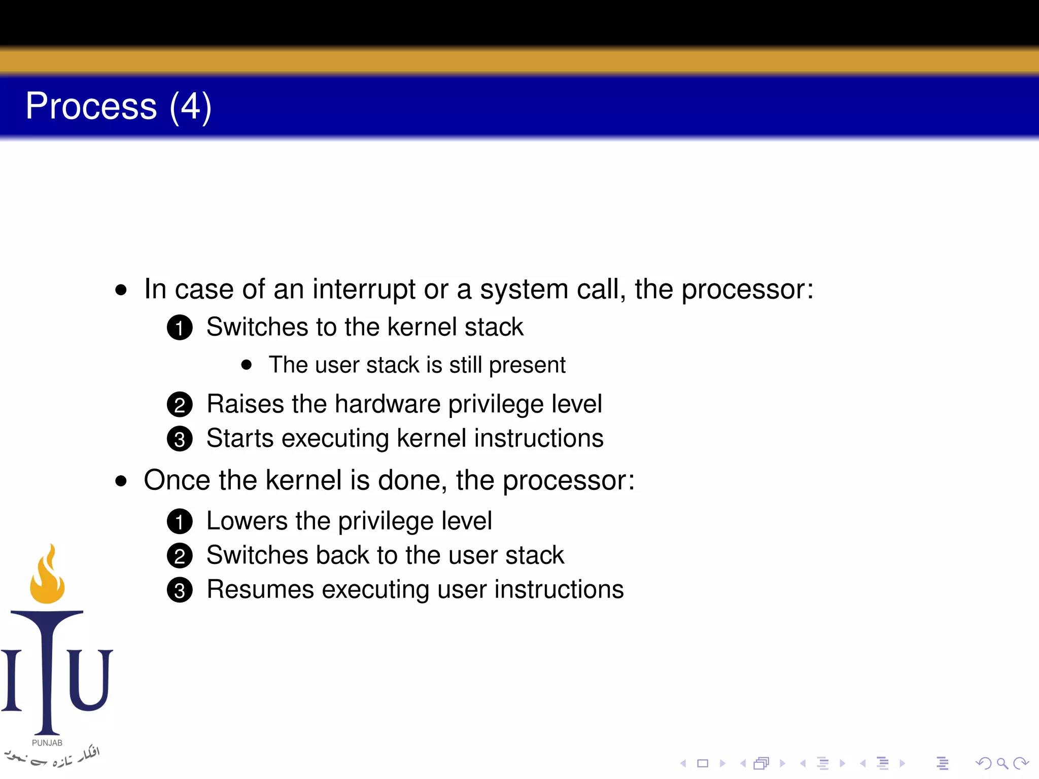 Process (4)

• In case of an interrupt or a system call, the processor:
1

Switches to the kernel stack
• The user stack is still present

2

Raises the hardware privilege level
Starts executing kernel instructions

3

• Once the kernel is done, the processor:
Lowers the privilege level
Switches back to the user stack
3 Resumes executing user instructions
1

2

 