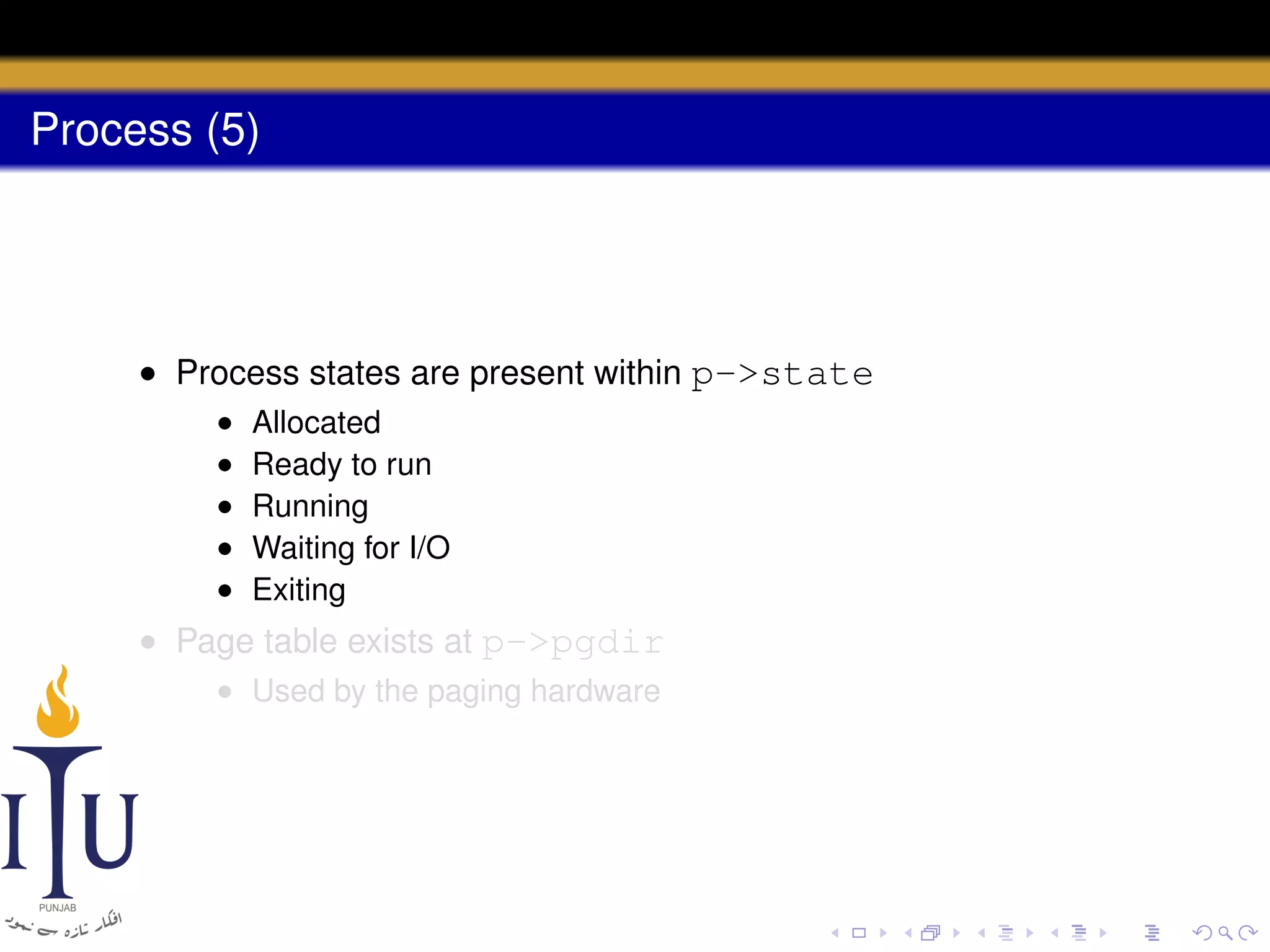Process (5)

• Process states are present within p->state
•
•
•
•
•

Allocated
Ready to run
Running
Waiting for I/O
Exiting

• Page table exists at p->pgdir
• Used by the paging hardware

 
