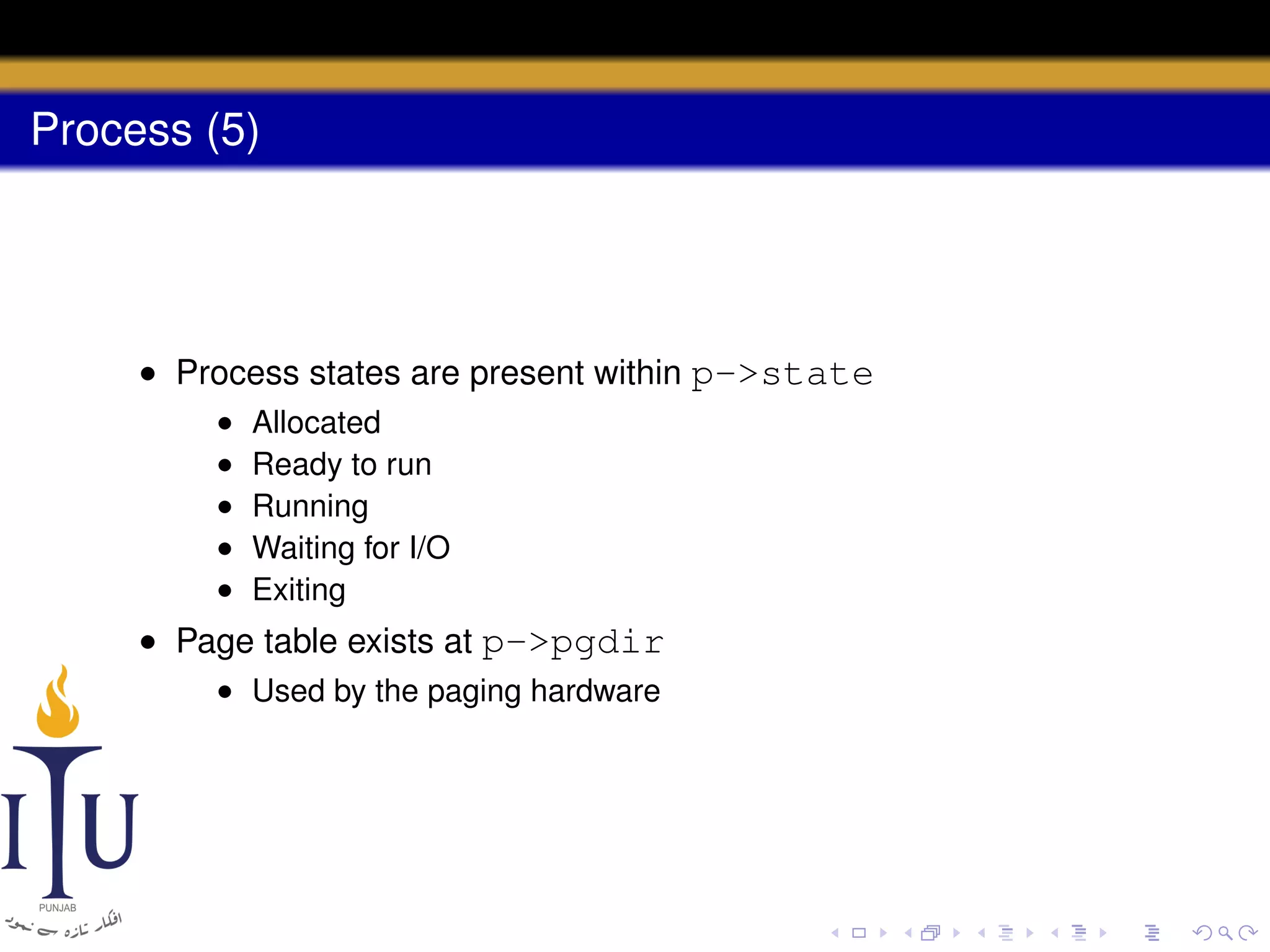 Process (5)

• Process states are present within p->state
•
•
•
•
•

Allocated
Ready to run
Running
Waiting for I/O
Exiting

• Page table exists at p->pgdir
• Used by the paging hardware

 