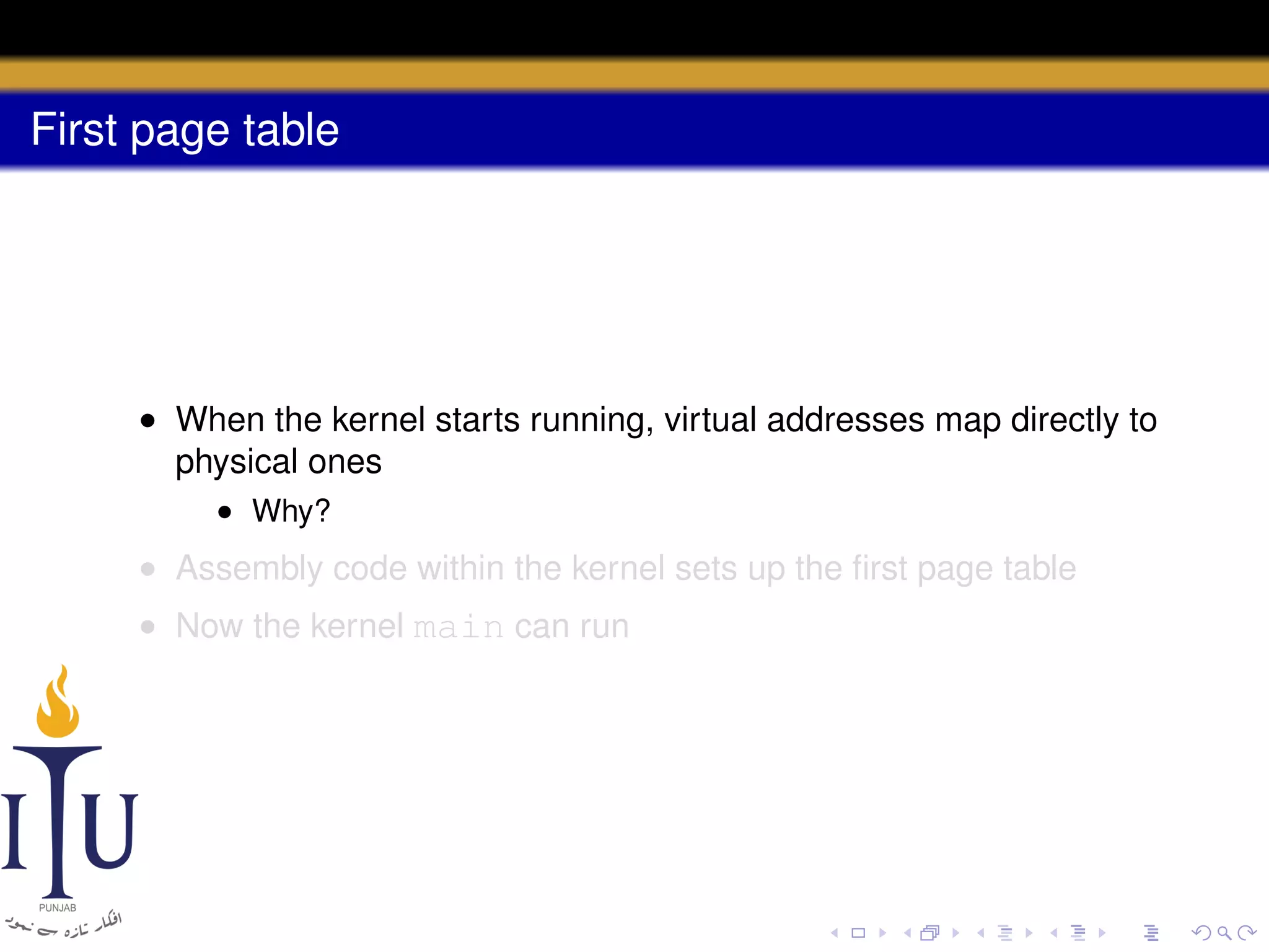 First page table

• When the kernel starts running, virtual addresses map directly to
physical ones
• Why?

• Assembly code within the kernel sets up the ﬁrst page table
• Now the kernel main can run

 