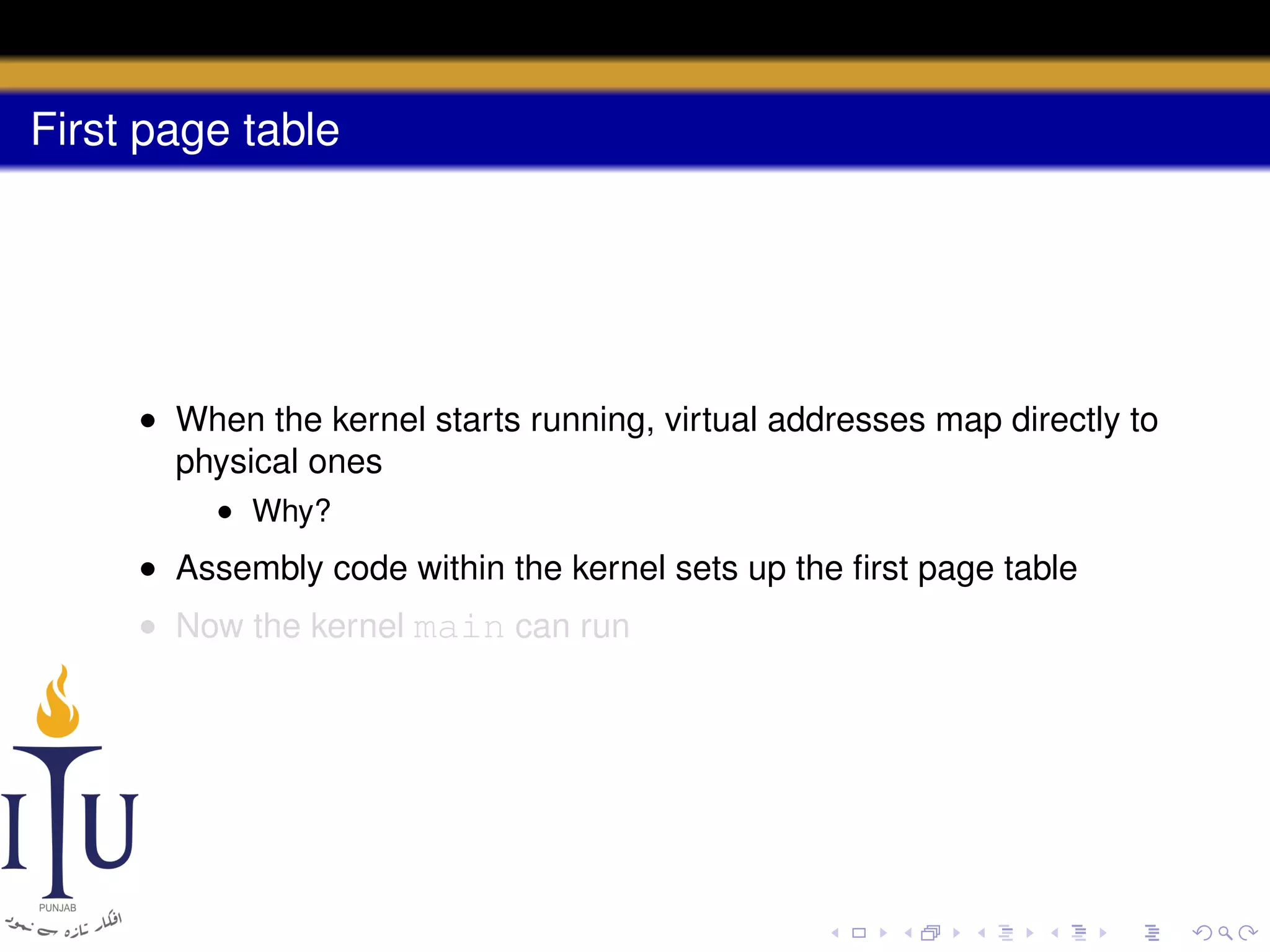 First page table

• When the kernel starts running, virtual addresses map directly to
physical ones
• Why?

• Assembly code within the kernel sets up the ﬁrst page table
• Now the kernel main can run

 
