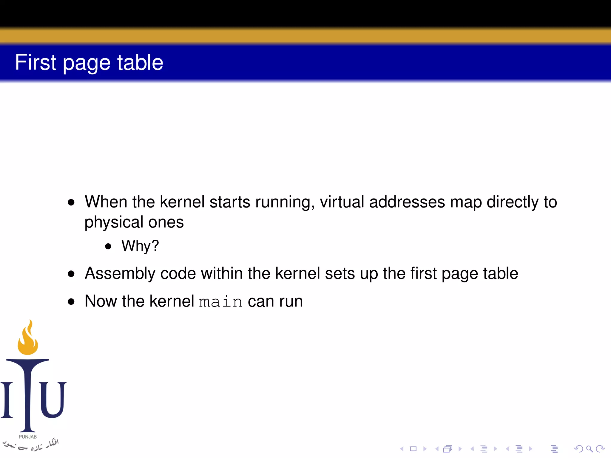 First page table

• When the kernel starts running, virtual addresses map directly to
physical ones
• Why?

• Assembly code within the kernel sets up the ﬁrst page table
• Now the kernel main can run

 