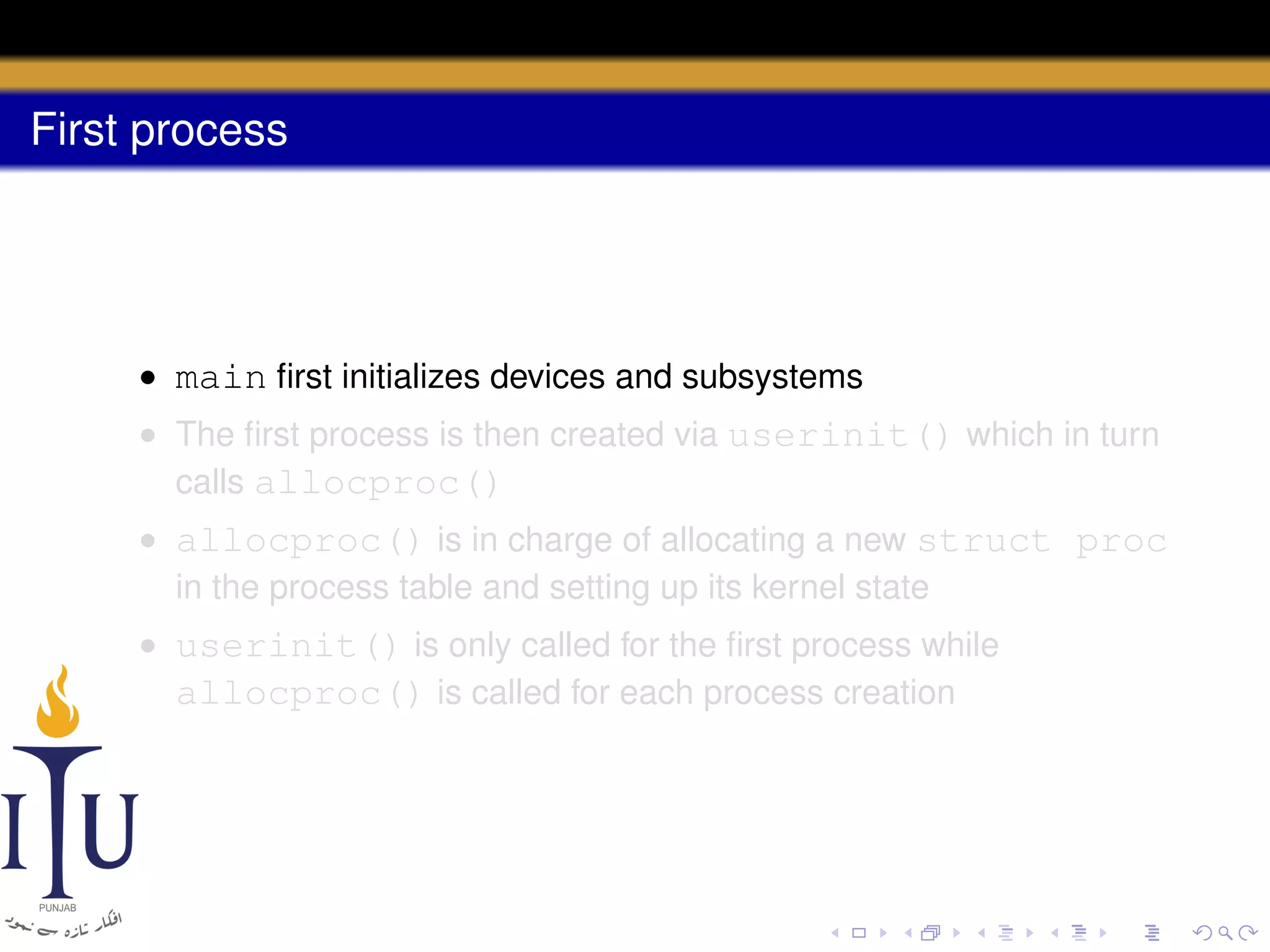First process

• main ﬁrst initializes devices and subsystems
• The ﬁrst process is then created via userinit() which in turn
calls allocproc()
• allocproc() is in charge of allocating a new struct proc
in the process table and setting up its kernel state
• userinit() is only called for the ﬁrst process while
allocproc() is called for each process creation

 
