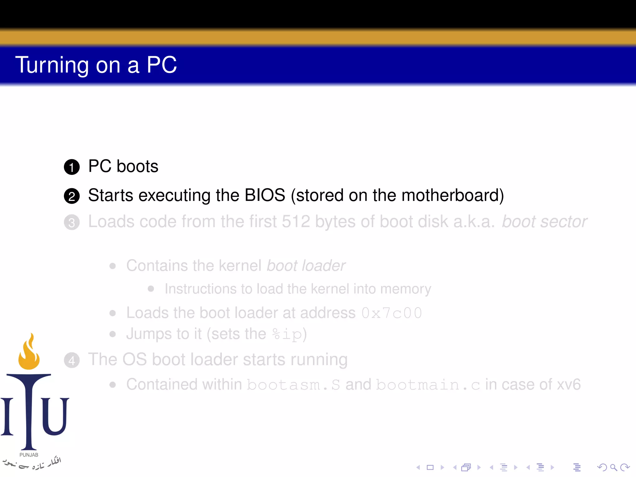 Turning on a PC

1

PC boots

2

Starts executing the BIOS (stored on the motherboard)

3

Loads code from the ﬁrst 512 bytes of boot disk a.k.a. boot sector
• Contains the kernel boot loader
• Instructions to load the kernel into memory
• Loads the boot loader at address 0x7c00
• Jumps to it (sets the %ip)

4

The OS boot loader starts running
• Contained within bootasm.S and bootmain.c in case of xv6

 