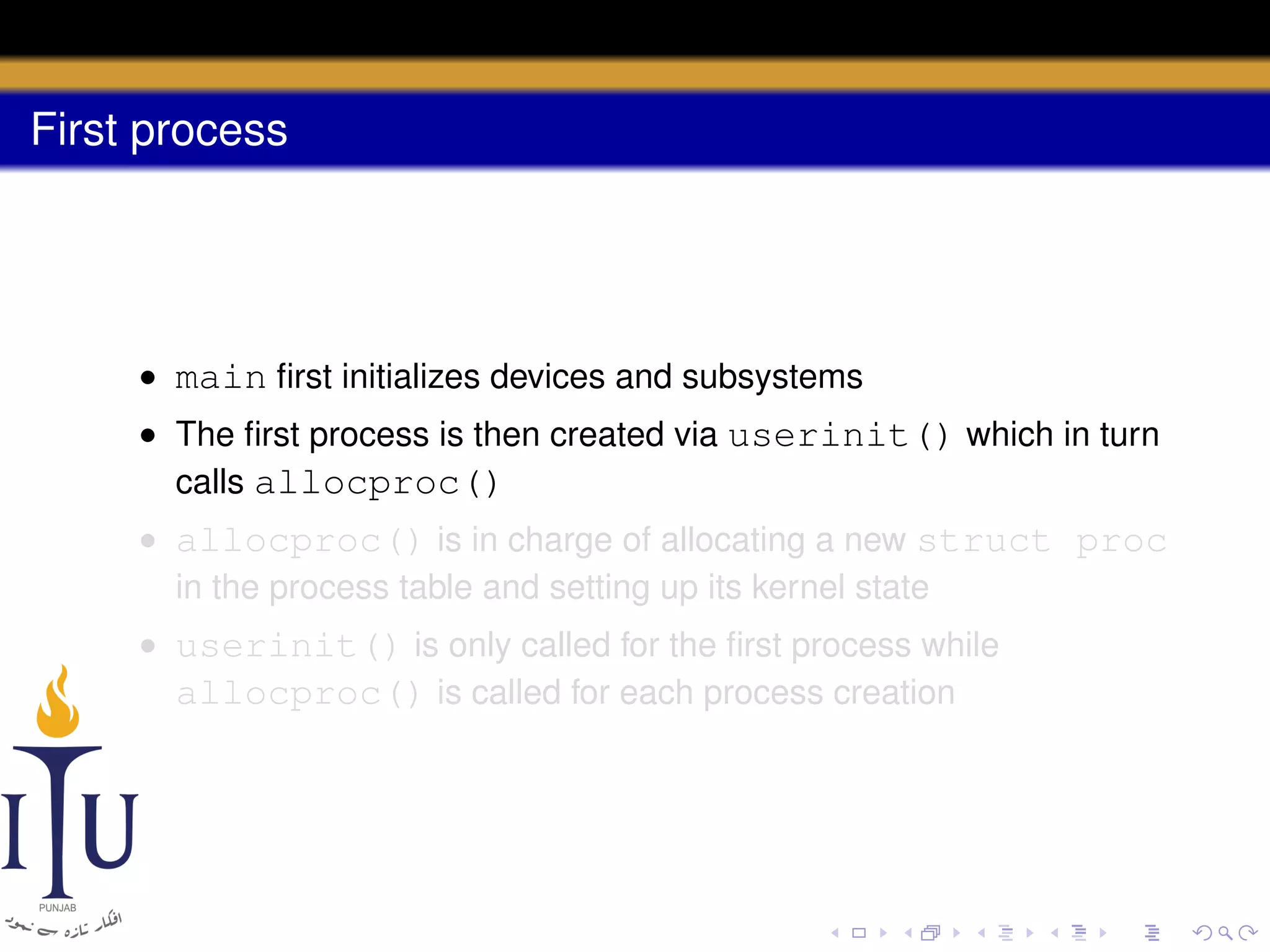 First process

• main ﬁrst initializes devices and subsystems
• The ﬁrst process is then created via userinit() which in turn
calls allocproc()
• allocproc() is in charge of allocating a new struct proc
in the process table and setting up its kernel state
• userinit() is only called for the ﬁrst process while
allocproc() is called for each process creation

 