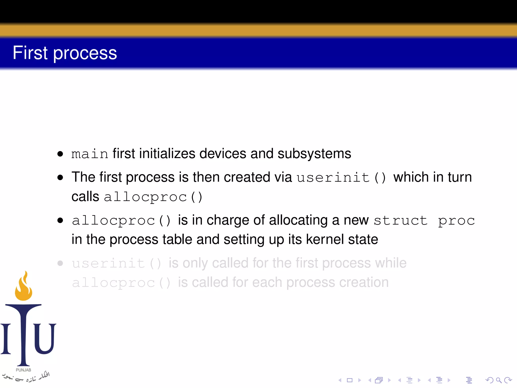 First process

• main ﬁrst initializes devices and subsystems
• The ﬁrst process is then created via userinit() which in turn
calls allocproc()
• allocproc() is in charge of allocating a new struct proc
in the process table and setting up its kernel state
• userinit() is only called for the ﬁrst process while
allocproc() is called for each process creation

 