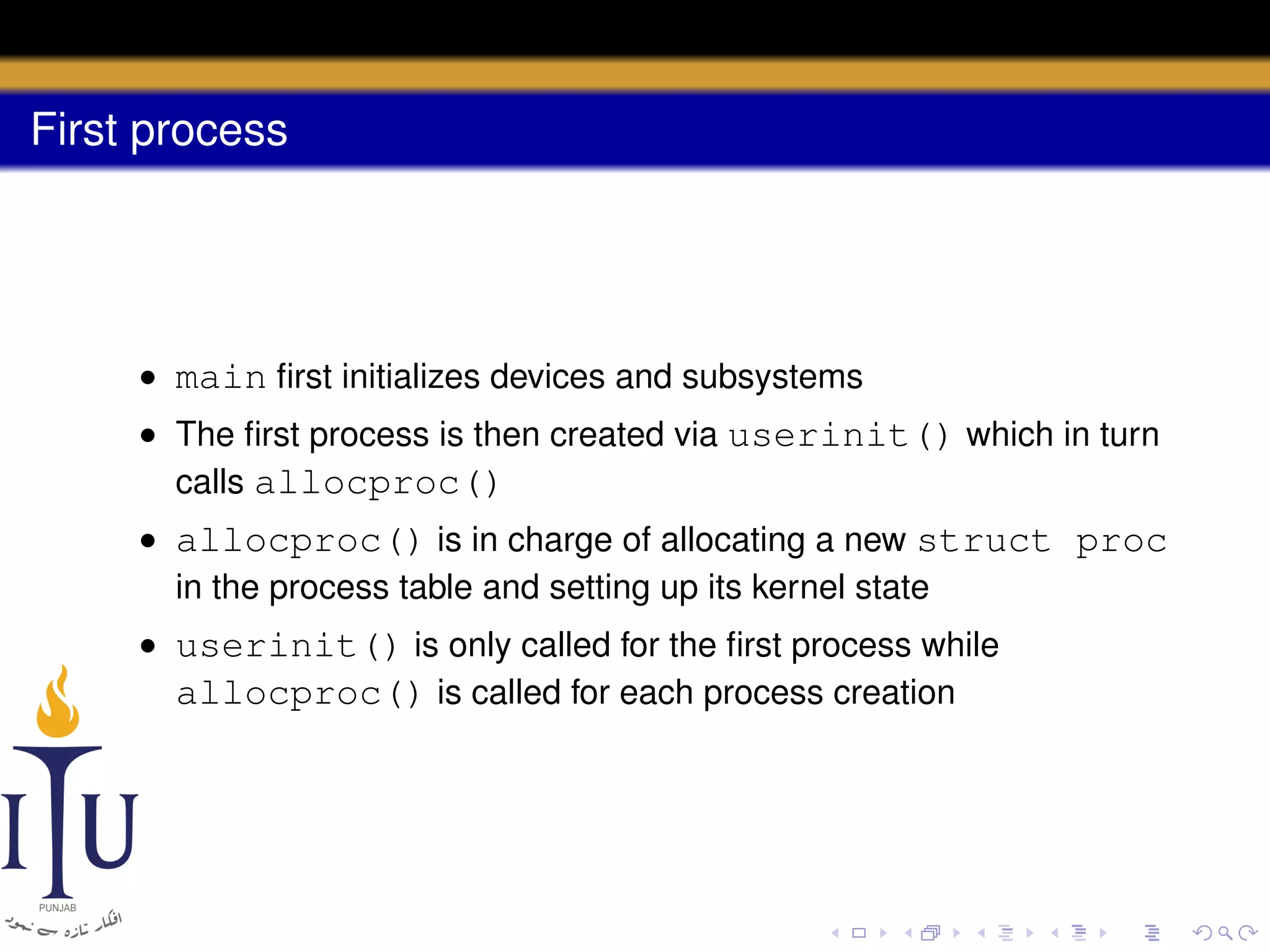 First process

• main ﬁrst initializes devices and subsystems
• The ﬁrst process is then created via userinit() which in turn
calls allocproc()
• allocproc() is in charge of allocating a new struct proc
in the process table and setting up its kernel state
• userinit() is only called for the ﬁrst process while
allocproc() is called for each process creation

 