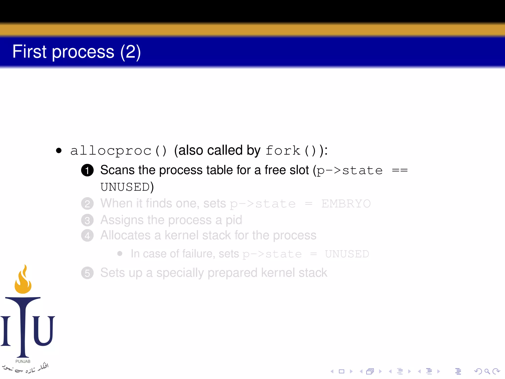 First process (2)

• allocproc() (also called by fork()):
1 Scans the process table for a free slot (p->state ==
UNUSED)
2 When it ﬁnds one, sets p->state = EMBRYO
4

Assigns the process a pid
Allocates a kernel stack for the process
• In case of failure, sets p->state = UNUSED

5

Sets up a specially prepared kernel stack

3

 