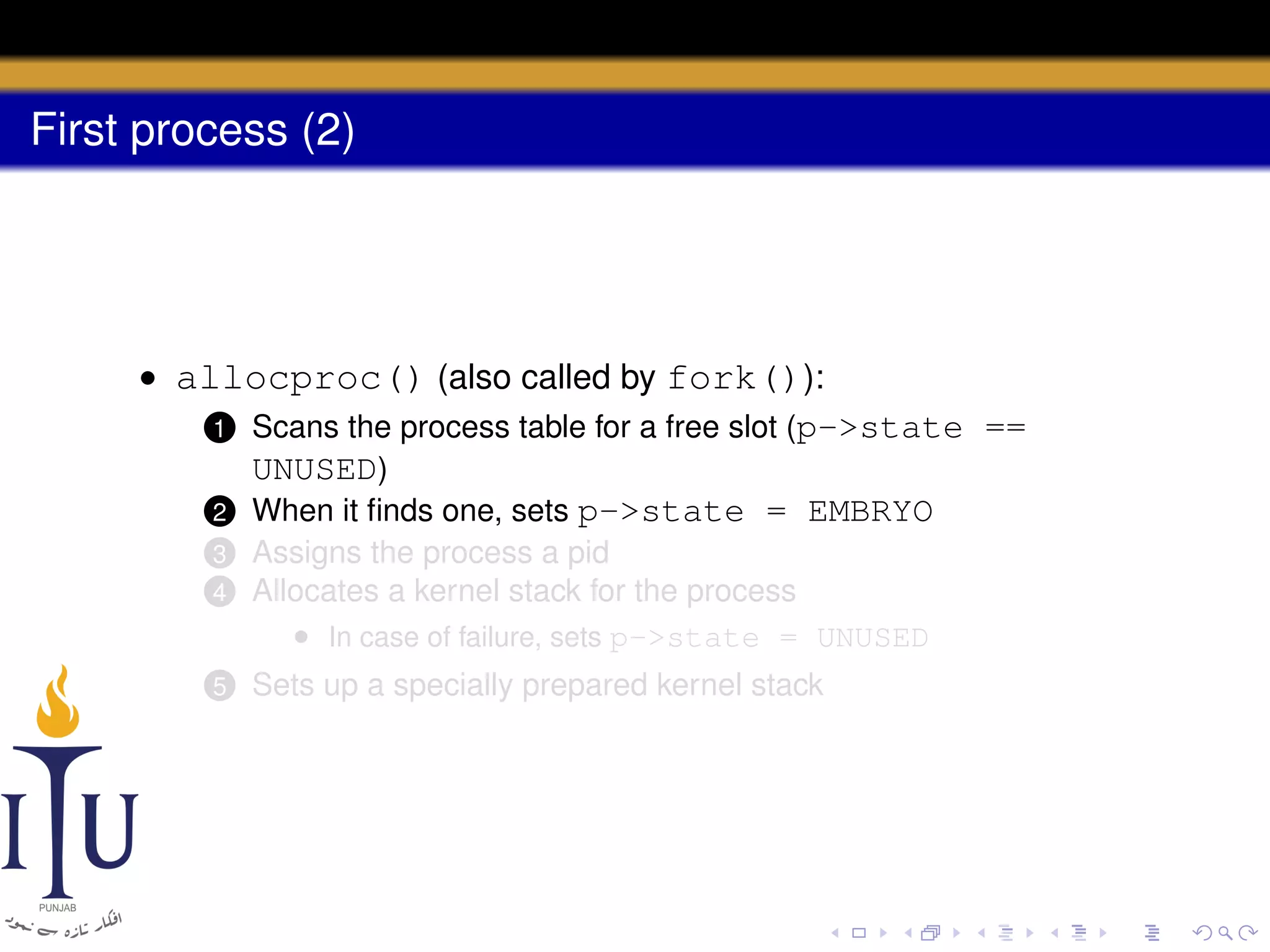 First process (2)

• allocproc() (also called by fork()):
1 Scans the process table for a free slot (p->state ==
UNUSED)
2 When it ﬁnds one, sets p->state = EMBRYO
4

Assigns the process a pid
Allocates a kernel stack for the process
• In case of failure, sets p->state = UNUSED

5

Sets up a specially prepared kernel stack

3

 
